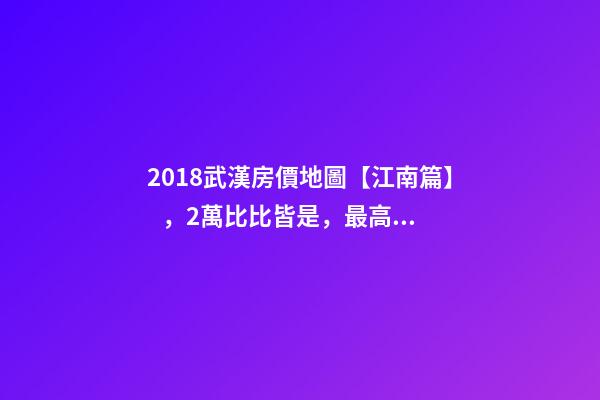 2018武漢房價地圖【江南篇】，2萬比比皆是，最高快4萬！